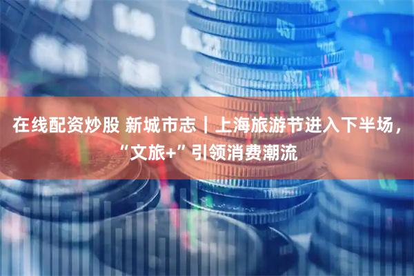 在线配资炒股 新城市志｜上海旅游节进入下半场，“文旅+”引领消费潮流