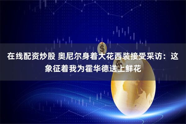 在线配资炒股 奥尼尔身着大花西装接受采访：这象征着我为霍华德送上鲜花