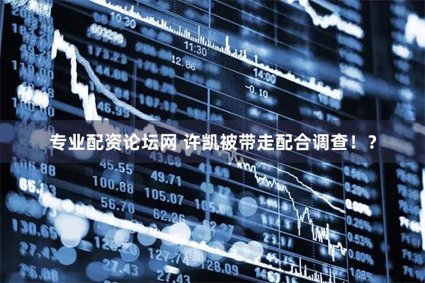 专业配资论坛网 许凯被带走配合调查！？