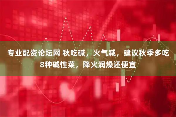 专业配资论坛网 秋吃碱，火气减，建议秋季多吃8种碱性菜，降火润燥还便宜