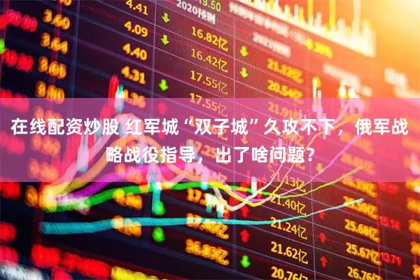 在线配资炒股 红军城“双子城”久攻不下，俄军战略战役指导，出了啥问题？