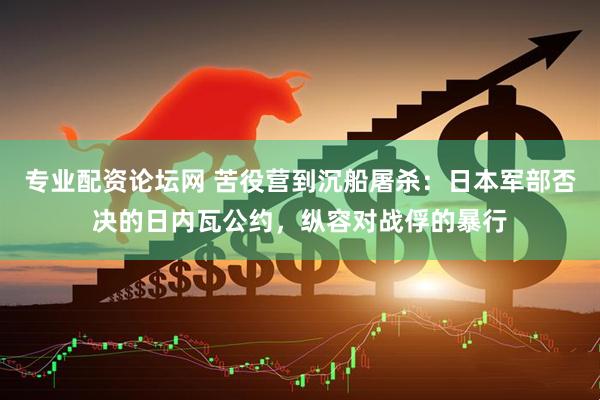 专业配资论坛网 苦役营到沉船屠杀：日本军部否决的日内瓦公约，纵容对战俘的暴行