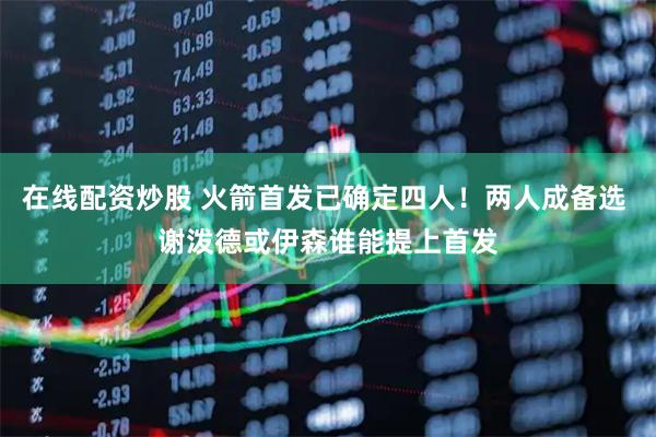 在线配资炒股 火箭首发已确定四人！两人成备选 谢泼德或伊森谁能提上首发