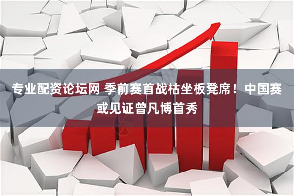 专业配资论坛网 季前赛首战枯坐板凳席！中国赛或见证曾凡博首秀
