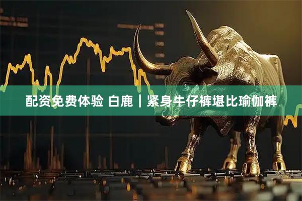 配资免费体验 白鹿｜紧身牛仔裤堪比瑜伽裤