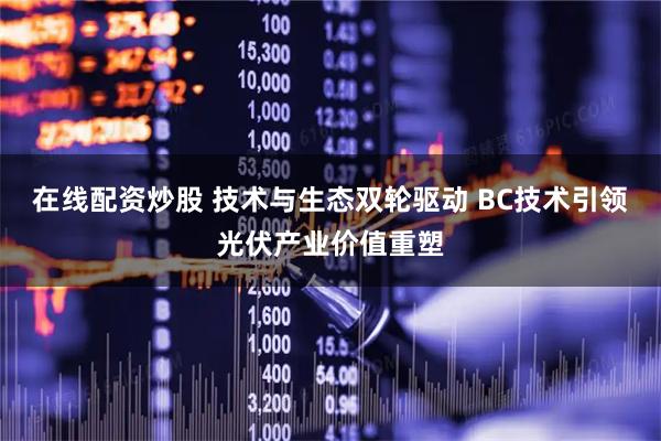 在线配资炒股 技术与生态双轮驱动 BC技术引领光伏产业价值重塑