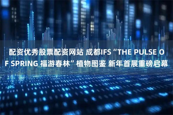 配资优秀股票配资网站 成都IFS“THE PULSE OF SPRING 福游春林”植物图鉴 新年首展重磅启幕