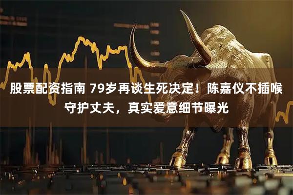 股票配资指南 79岁再谈生死决定！陈嘉仪不插喉守护丈夫，真实爱意细节曝光