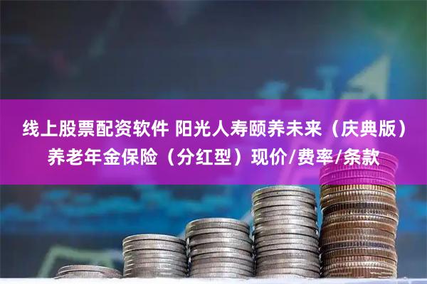 线上股票配资软件 阳光人寿颐养未来（庆典版）养老年金保险（分红型）现价/费率/条款