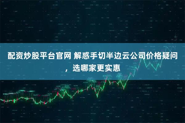 配资炒股平台官网 解惑手切半边云公司价格疑问，选哪家更实惠