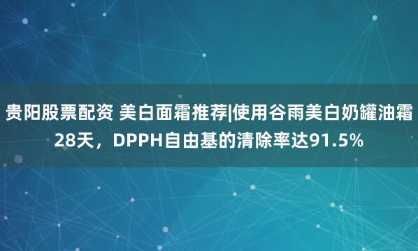 贵阳股票配资 美白面霜推荐|使用谷雨美白奶罐油霜28天,DPPH自由基的清除率达91.5%