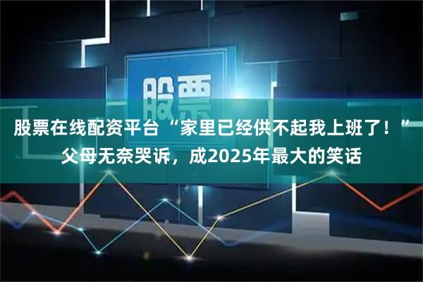 股票在线配资平台 “家里已经供不起我上班了！”父母无奈哭诉，成2025年最大的笑话