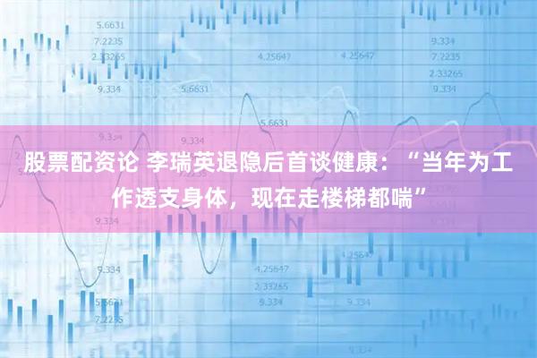 股票配资论 李瑞英退隐后首谈健康:“当年为工作透支身体,现在走楼梯都喘”