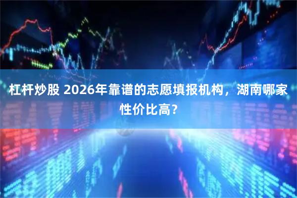 杠杆炒股 2026年靠谱的志愿填报机构,湖南哪家性价比高?