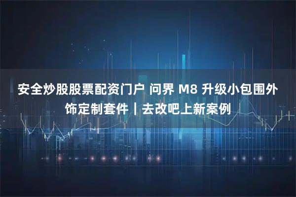 安全炒股股票配资门户 问界 M8 升级小包围外饰定制套件|去改吧上新案例