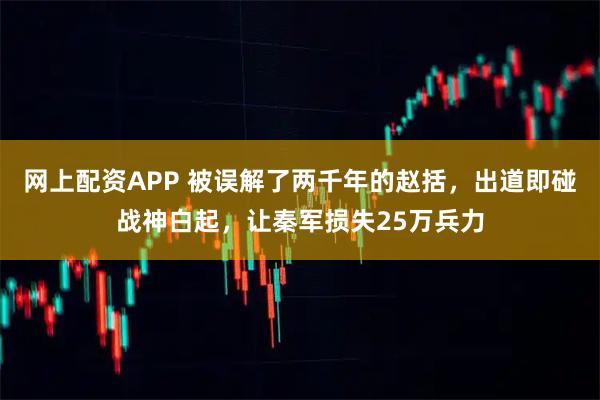 网上配资APP 被误解了两千年的赵括，出道即碰战神白起，让秦军损失25万兵力