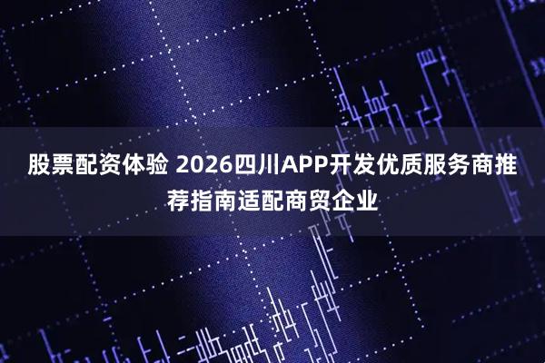 股票配资体验 2026四川APP开发优质服务商推荐指南适配商贸企业