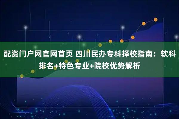 配资门户网官网首页 四川民办专科择校指南:软科排名+特色专业+院校优势解析