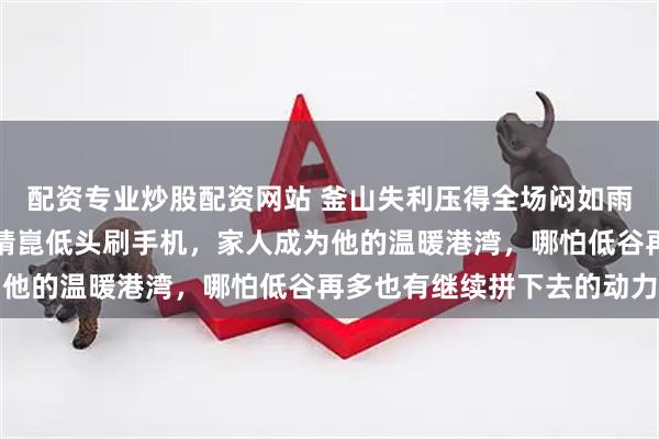 配资专业炒股配资网站 釜山失利压得全场闷如雨要落，王皓眉头紧锁梁靖崑低头刷手机，家人成为他的温暖港湾，哪怕低谷再多也有继续拼下去的动力
