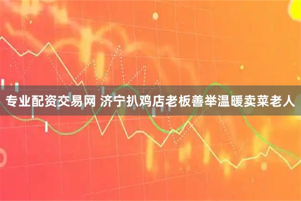 专业配资交易网 济宁扒鸡店老板善举温暖卖菜老人