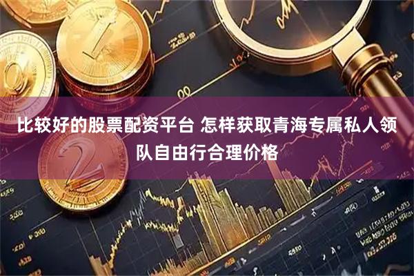比较好的股票配资平台 怎样获取青海专属私人领队自由行合理价格