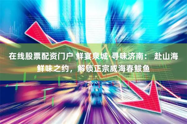 在线股票配资门户 鲜宴泉城·寻味济南： 赴山海鲜味之约，解锁正宗威海春鲅鱼