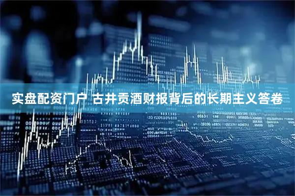 实盘配资门户 古井贡酒财报背后的长期主义答卷