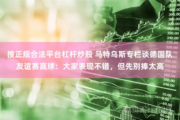 搜正规合法平台杠杆炒股 马特乌斯专栏谈德国队友谊赛赢球：大家表现不错，但先别捧太高