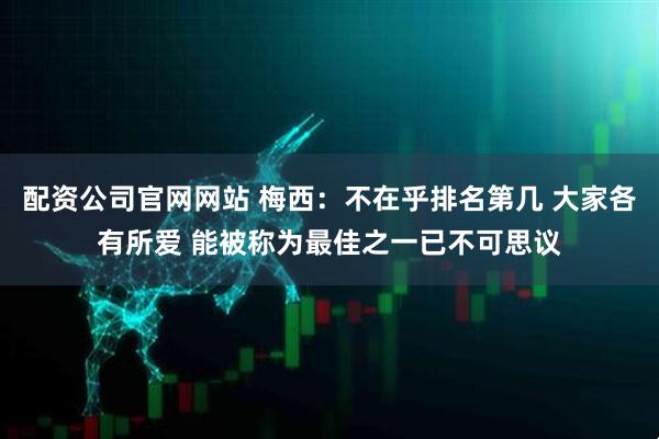 配资公司官网网站 梅西：不在乎排名第几 大家各有所爱 能被称为最佳之一已不可思议