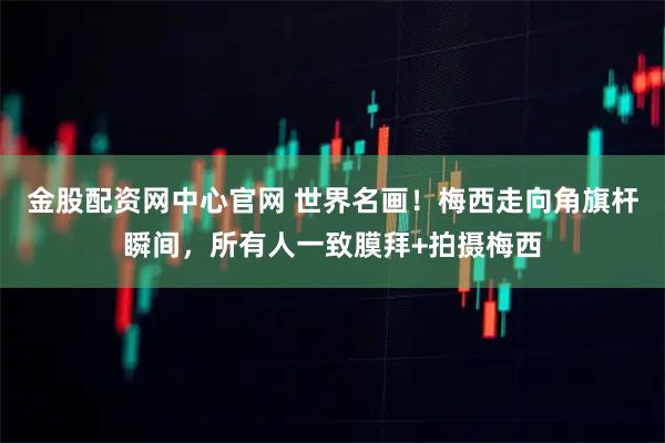 金股配资网中心官网 世界名画！梅西走向角旗杆瞬间，所有人一致膜拜+拍摄梅西