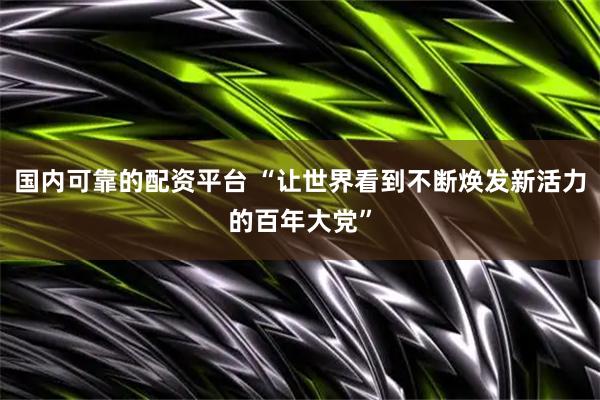 国内可靠的配资平台 “让世界看到不断焕发新活力的百年大党”
