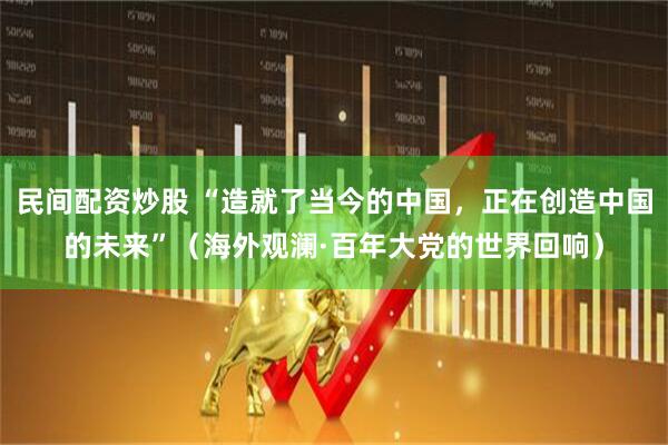 民间配资炒股 “造就了当今的中国，正在创造中国的未来”（海外观澜·百年大党的世界回响）