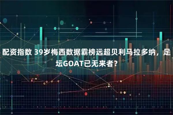 配资指数 39岁梅西数据霸榜远超贝利马拉多纳，足坛GOAT已无来者？
