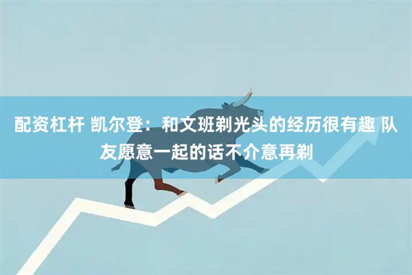配资杠杆 凯尔登：和文班剃光头的经历很有趣 队友愿意一起的话不介意再剃