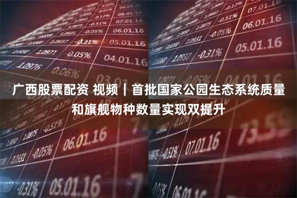 广西股票配资 视频｜首批国家公园生态系统质量和旗舰物种数量实现双提升