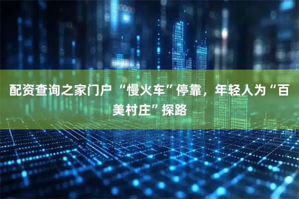 配资查询之家门户 “慢火车”停靠，年轻人为“百美村庄”探路